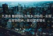 九游会 数据隐私合规多边协同—实现品效协同Ⅵ，驱动营收增长