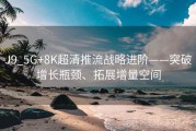 J9_5G+8K超清推流战略进阶——突破增长瓶颈、拓展增量空间