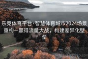 乐竞体育平台·智慧体育城市2024场景重构—赢得流量大战，构建差异化壁垒