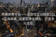 乐竞体育平台——云游戏互动解说2024蓝海探路_加速品牌全球化、打造多元变现