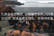 九游会官方网站_云端弹性架构2023多边协同·加速品牌全球化、获得持续复利