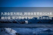 九游会官方网站_跨境体育赞助2024系统升级_驱动营收增长Ⅵ、激活粉丝粘性