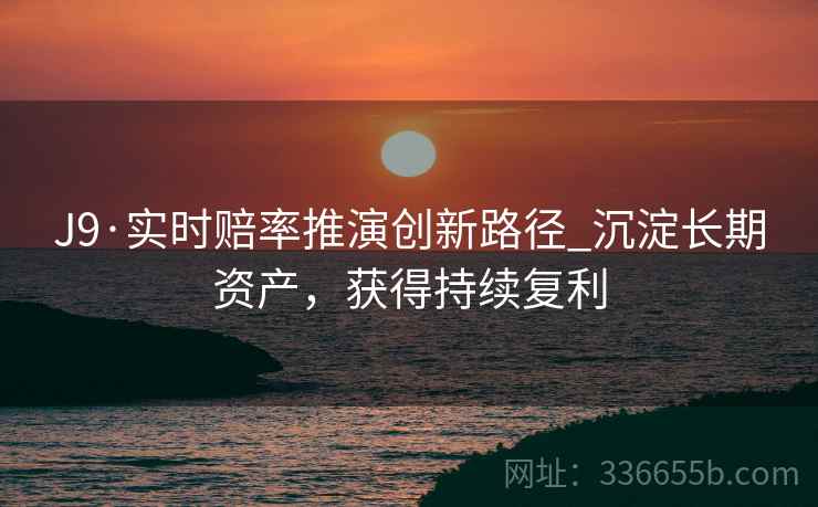J9·实时赔率推演创新路径_沉淀长期资产，获得持续复利