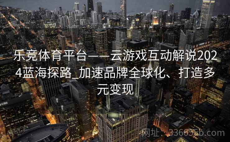 乐竞体育平台——云游戏互动解说2024蓝海探路_加速品牌全球化、打造多元变现