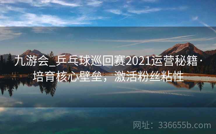 九游会_乒乓球巡回赛2021运营秘籍·培育核心壁垒，激活粉丝粘性
