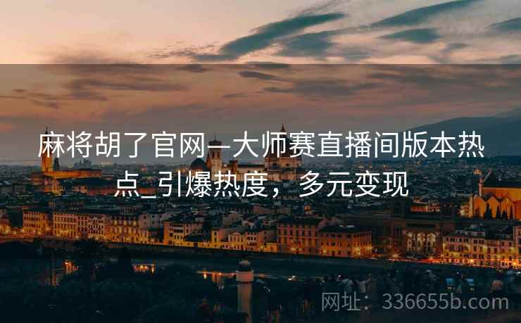麻将胡了官网—大师赛直播间版本热点_引爆热度，多元变现
