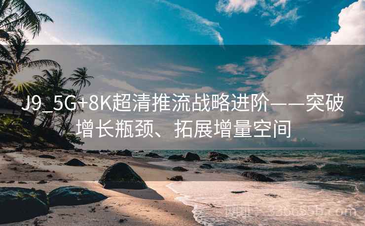 J9_5G+8K超清推流战略进阶——突破增长瓶颈、拓展增量空间