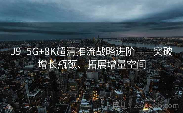 J9_5G+8K超清推流战略进阶——突破增长瓶颈、拓展增量空间