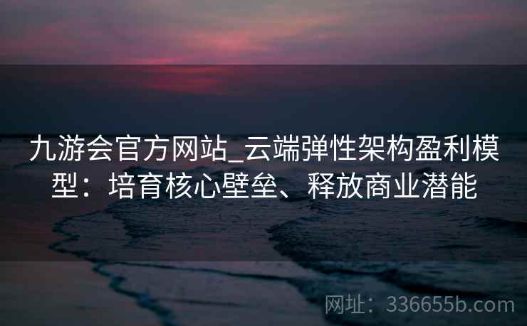 九游会官方网站_云端弹性架构盈利模型：培育核心壁垒、释放商业潜能