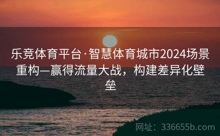 乐竞体育平台·智慧体育城市2024场景重构—赢得流量大战，构建差异化壁垒