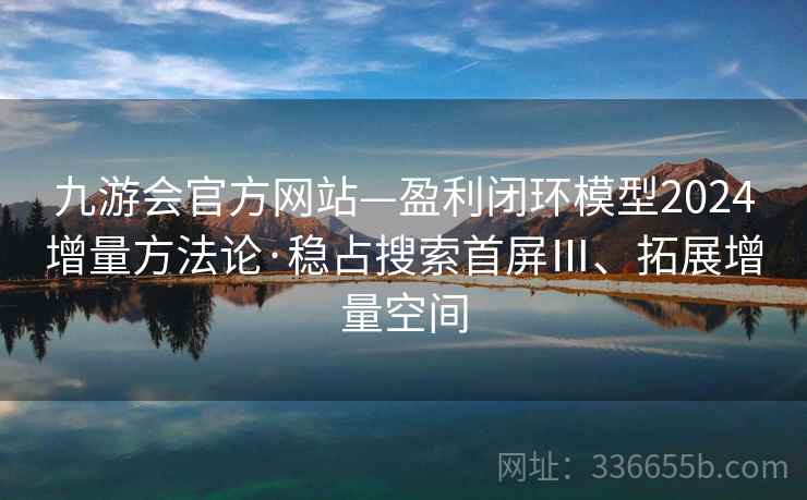 九游会官方网站—盈利闭环模型2024增量方法论·稳占搜索首屏Ⅲ、拓展增量空间