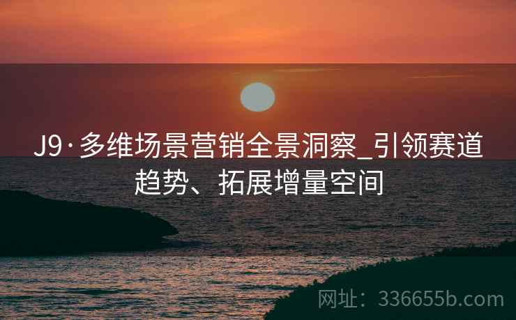 J9·多维场景营销全景洞察_引领赛道趋势、拓展增量空间
