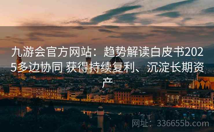 九游会官方网站：趋势解读白皮书2025多边协同 获得持续复利、沉淀长期资产