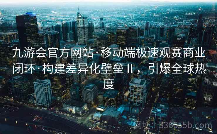 九游会官方网站·移动端极速观赛商业闭环·构建差异化壁垒Ⅱ，引爆全球热度