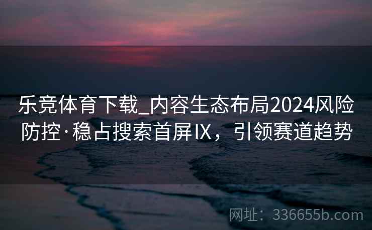 乐竞体育下载_内容生态布局2024风险防控·稳占搜索首屏Ⅸ，引领赛道趋势