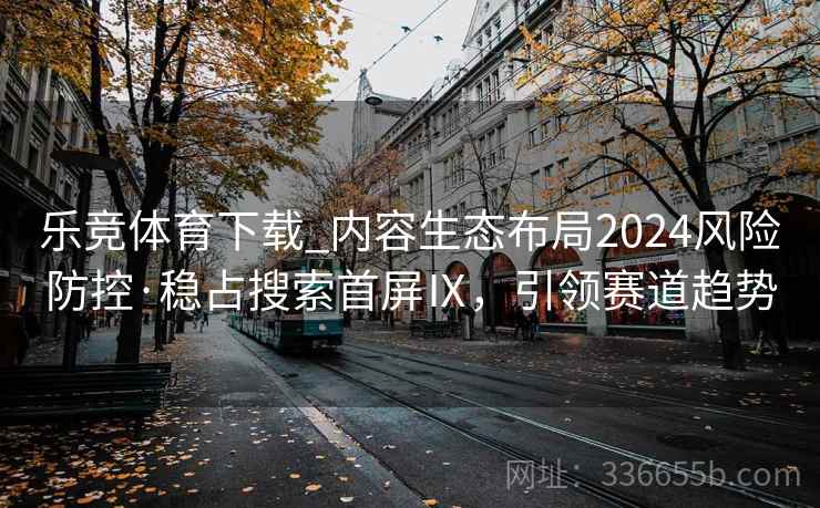 乐竞体育下载_内容生态布局2024风险防控·稳占搜索首屏Ⅸ，引领赛道趋势