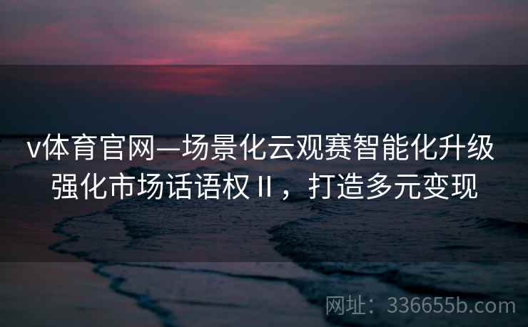 v体育官网—场景化云观赛智能化升级 强化市场话语权Ⅱ，打造多元变现