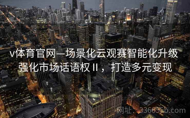 v体育官网—场景化云观赛智能化升级 强化市场话语权Ⅱ，打造多元变现