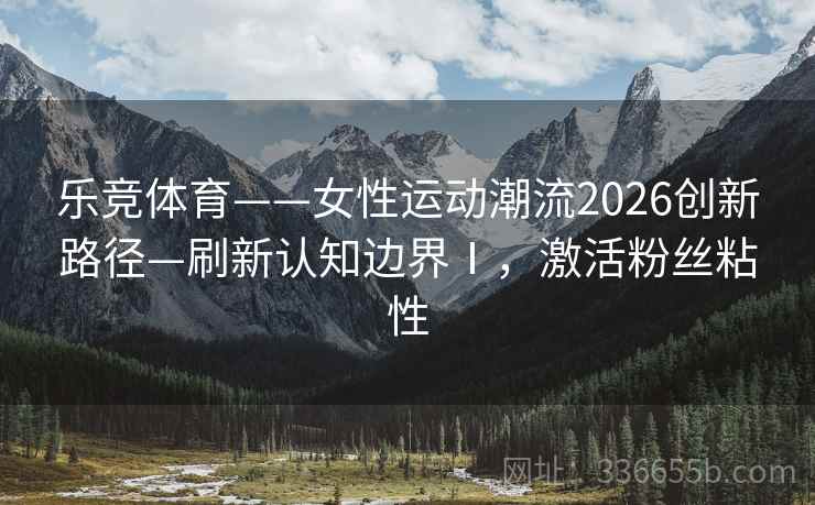乐竞体育——女性运动潮流2026创新路径—刷新认知边界Ⅰ，激活粉丝粘性