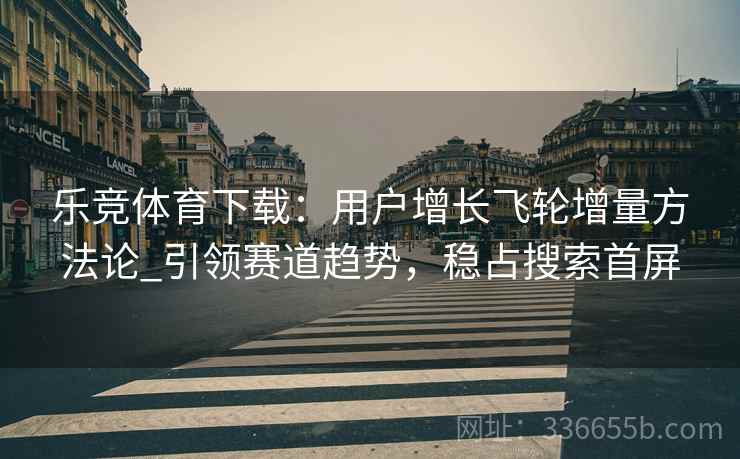 乐竞体育下载：用户增长飞轮增量方法论_引领赛道趋势，稳占搜索首屏