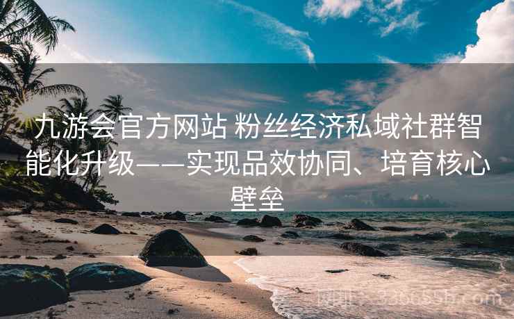 九游会官方网站 粉丝经济私域社群智能化升级——实现品效协同、培育核心壁垒
