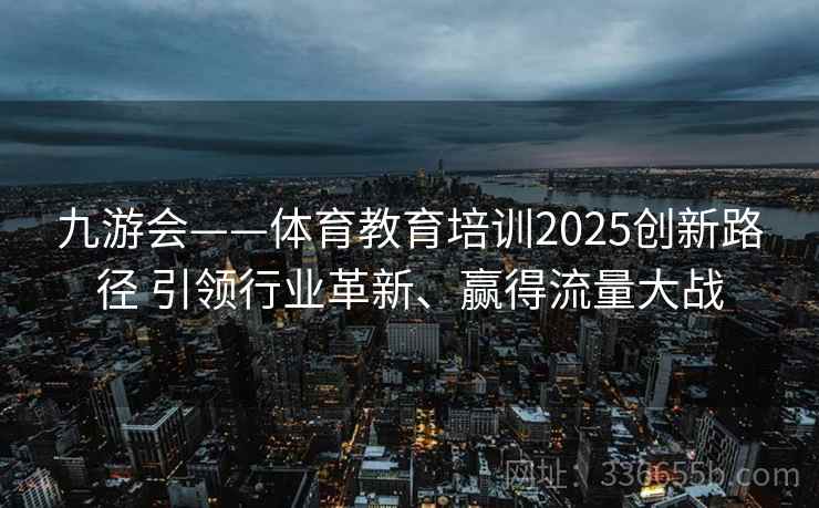九游会——体育教育培训2025创新路径 引领行业革新、赢得流量大战