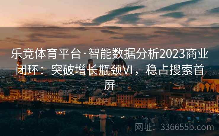 乐竞体育平台·智能数据分析2023商业闭环：突破增长瓶颈Ⅵ，稳占搜索首屏