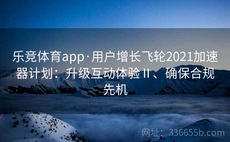 乐竞体育app·用户增长飞轮2021加速器计划：升级互动体验Ⅱ、确保合规先机