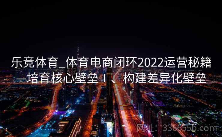 乐竞体育_体育电商闭环2022运营秘籍—培育核心壁垒Ⅰ、构建差异化壁垒