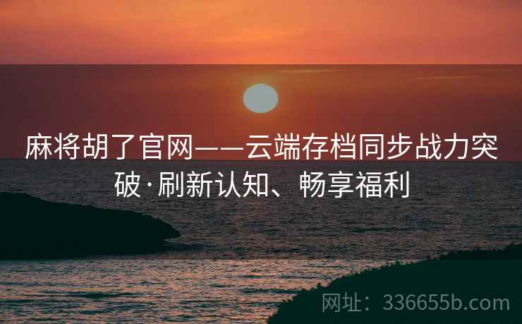 麻将胡了官网——云端存档同步战力突破·刷新认知、畅享福利