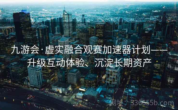九游会·虚实融合观赛加速器计划——升级互动体验、沉淀长期资产