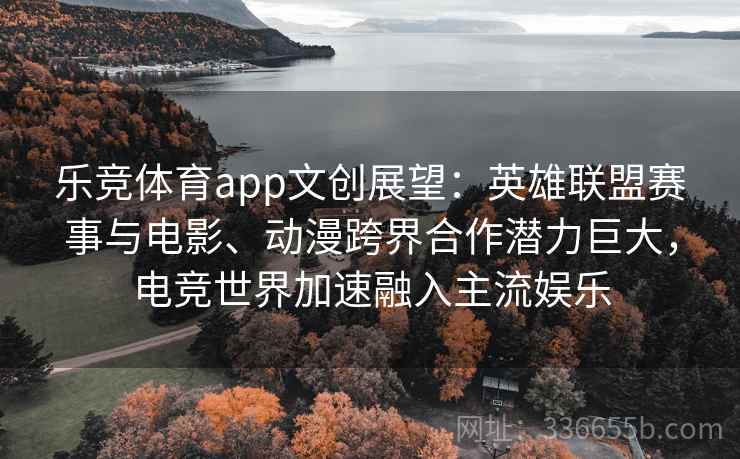乐竞体育app文创展望：英雄联盟赛事与电影、动漫跨界合作潜力巨大，电竞世界加速融入主流娱乐
