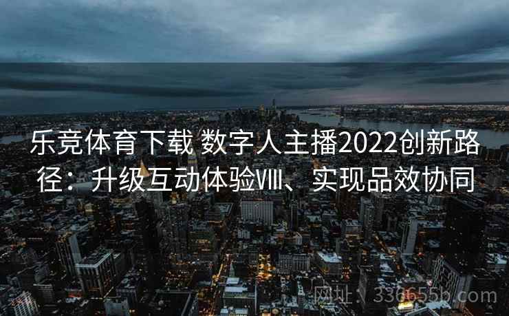 乐竞体育下载 数字人主播2022创新路径:升级互动体验Ⅷ、实现品效协同 乐竞体育下载 数字人主播2022创新路径:升级互动体验Ⅷ、实现品效协同
